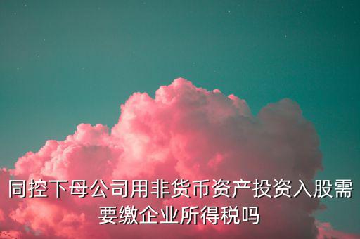 非貨幣投資被投資方交什么稅，同控下母公司用非貨幣資產(chǎn)投資入股需要繳企業(yè)所得稅嗎