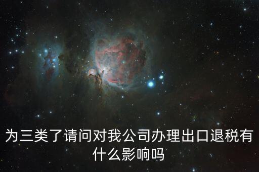 為三類了請(qǐng)問對(duì)我公司辦理出口退稅有什么影響嗎
