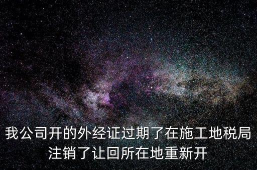 外經(jīng)證核銷后會給什么，我公司開的外經(jīng)證過期了在施工地稅局注銷了讓回所在地重新開