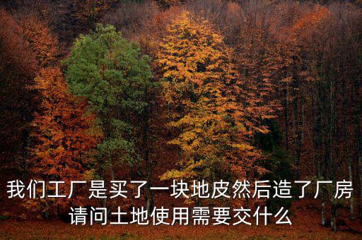 買地建廠房要交什么稅，我們工廠是買了一塊地皮然后造了廠房請問土地使用需要交什么