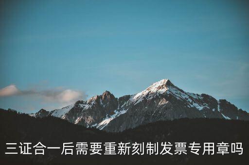 三證合一后需要改刻什么章，三證合一后 需要重新刻制發(fā)票專章嗎
