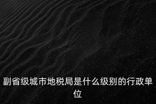 省地稅副巡視員什么級(jí)別，縣級(jí)市的地稅局副局長(zhǎng)是什么級(jí)別的干部