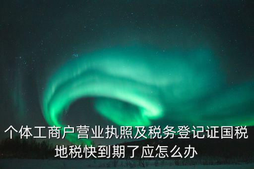 個體工商戶營業(yè)執(zhí)照及稅務登記證國稅地稅快到期了應怎么辦