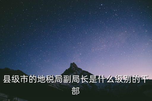 縣地稅局長(zhǎng)是什么級(jí)別，縣級(jí)市的地稅局副局長(zhǎng)是什么級(jí)別的干部