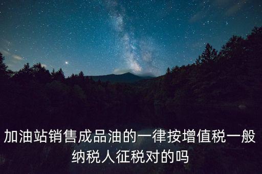 成品油銷售交什么稅，加油站銷售成品油的一律按增值稅一般納稅人征稅對的嗎