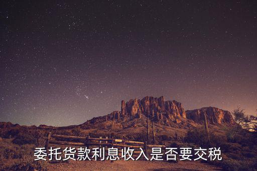 委托貸款要交什么稅，委托貨款利息收入是否要交稅