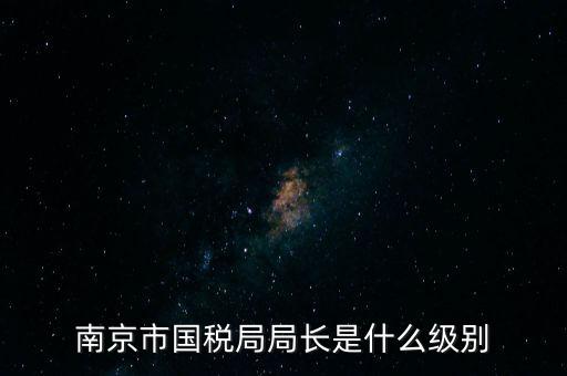 江蘇省稅務局長什么級別，南京市國稅局局長是什么級別