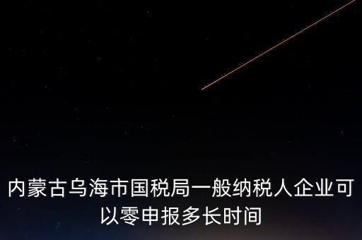 內(nèi)蒙古什么時(shí)間報(bào)稅，內(nèi)蒙古烏海市國(guó)稅局一般納稅人企業(yè)可以零申報(bào)多長(zhǎng)時(shí)間
