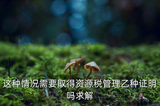 資源稅乙種證明是什么，混凝土公司購買砂石需要開具資源稅乙種證明嗎