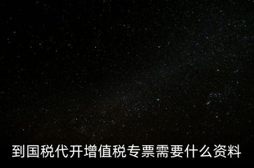 代開增值稅專票帶什么資料，去國稅局辦理代開增值稅專用發(fā)票都需要帶什么資料