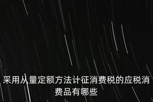消費(fèi)稅應(yīng)稅產(chǎn)品是什么，采用從量定額方法計(jì)征消費(fèi)稅的應(yīng)稅消費(fèi)品有哪些