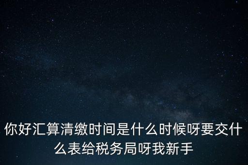匯算清繳到什么時候，你好匯算清繳時間是什么時候呀要交什么表給稅務(wù)局呀我新手