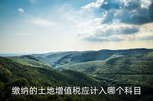 土地增值稅應(yīng)計入什么科目，繳納的土地增值稅應(yīng)計入哪個科目