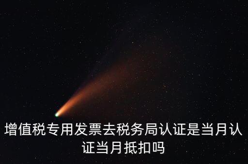 當(dāng)月認(rèn)證當(dāng)月抵扣是什么意思，增值稅專用發(fā)票去稅務(wù)局認(rèn)證是當(dāng)月認(rèn)證當(dāng)月抵扣嗎