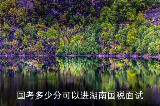 湖南國稅什么時候入職，國考多少分可以進湖南國稅面試