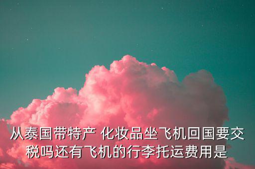 從泰國帶特產(chǎn) 化妝品坐飛機(jī)回國要交稅嗎還有飛機(jī)的行李托運費用是