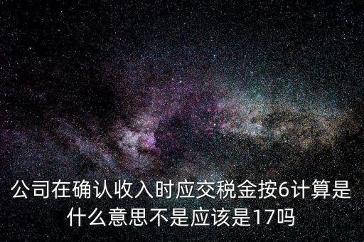 什么是征管六率，公司在確認收入時應交稅金按6計算是什么意思不是應該是17嗎