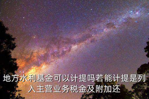 計(jì)提水利基金是什么，地方水利基金可以計(jì)提嗎若能計(jì)提是列入主營(yíng)業(yè)務(wù)稅金及附加還