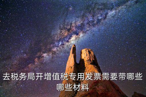 去稅務局開票要帶什么，去稅務局開增值稅專用發(fā)票需要帶哪些哪些材料