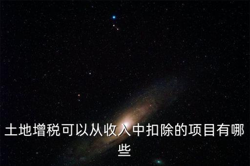 土增加計(jì)扣除包含什么，土地增稅可以從收入中扣除的項(xiàng)目有哪些