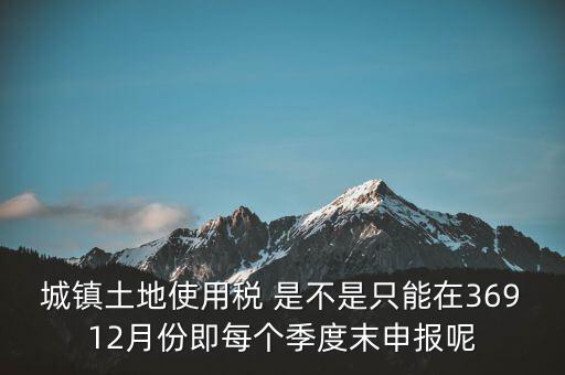 城鎮(zhèn)土地使用稅 是不是只能在36912月份即每個季度末申報(bào)呢