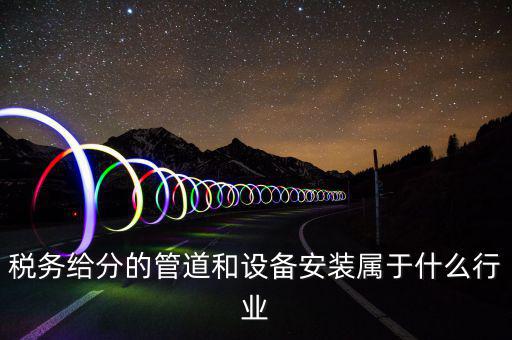 稅務中安裝服務是什么意思，稅務給分的管道和設備安裝屬于什么行業(yè)