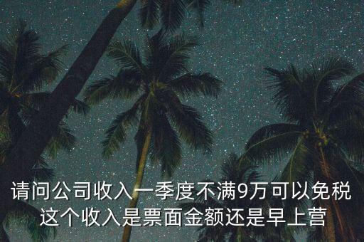 請問公司收入一季度不滿9萬可以免稅 這個(gè)收入是票面金額還是早上營