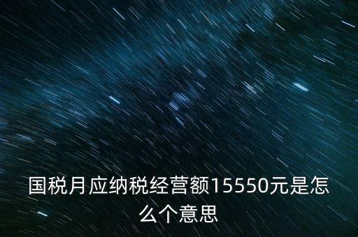 月應(yīng)納稅經(jīng)營(yíng)額是什么，國(guó)稅月應(yīng)納稅經(jīng)營(yíng)額15550元是怎么個(gè)意思