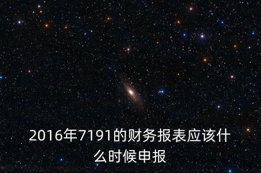 財(cái)務(wù)報(bào)表什么時(shí)候申報(bào)，2016年7191的財(cái)務(wù)報(bào)表應(yīng)該什么時(shí)候申報(bào)