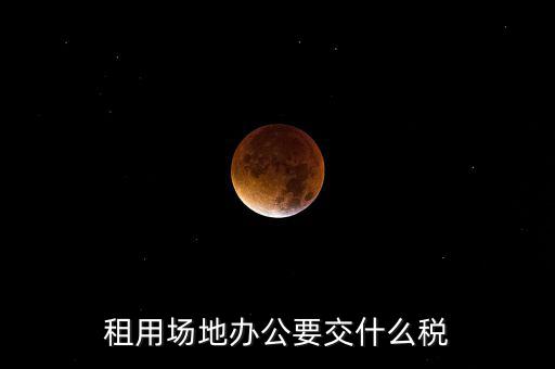 租用場地繳什么，租用場地辦公要交什么稅