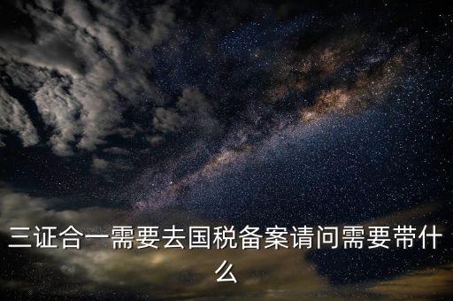 三證合一備案要帶什么，三證合一需要去國稅備案請問需要帶什么