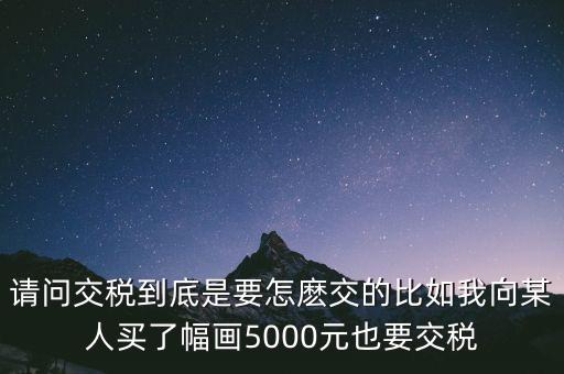 納稅的畫可以畫什么用，請(qǐng)問(wèn)交稅到底是要怎麼交的比如我向某人買了幅畫5000元也要交稅