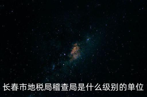 稽查局是什么單位，長(zhǎng)春市地稅局稽查局是什么級(jí)別的單位