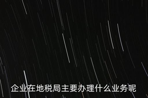 企業(yè)在地稅局主要辦理什么業(yè)務呢