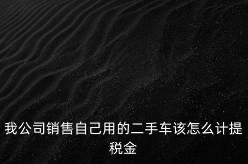 銷售二手車交什么稅，我公司銷售自己用的二手車該怎么計提稅金