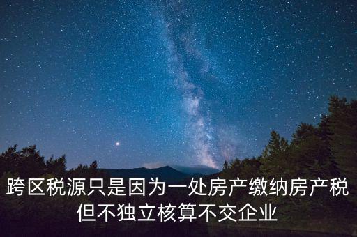 跨地區(qū)稅源登記是什么，跨區(qū)稅源只是因為一處房產(chǎn)繳納房產(chǎn)稅但不獨立核算不交企業(yè)