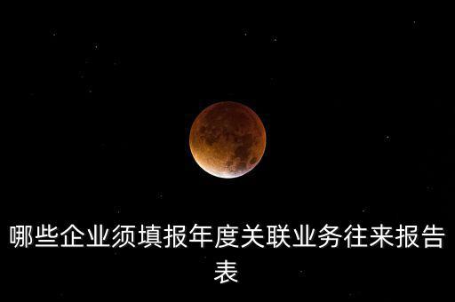 哪些企業(yè)須填報年度關聯業(yè)務往來報告表