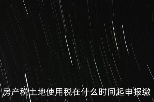 土地使用稅什么時(shí)候申報(bào)，房產(chǎn)稅土地使用稅在什么時(shí)間起申報(bào)繳