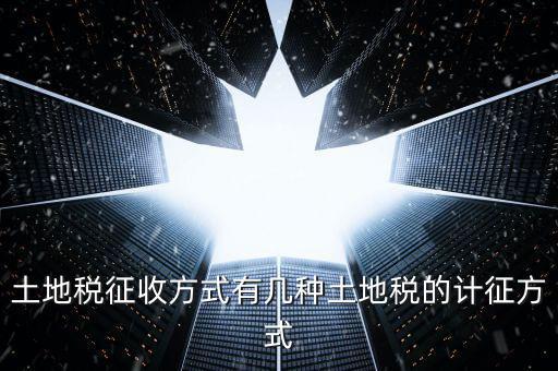 大隊收土地稅有什么，土地稅征收方式有幾種土地稅的計征方式