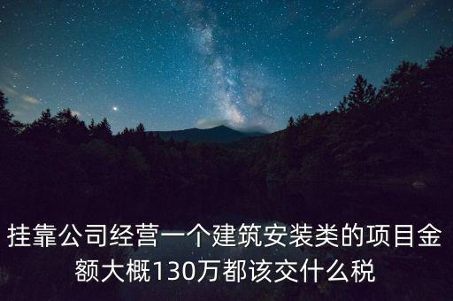 掛靠公司經(jīng)營一個建筑安裝類的項(xiàng)目金額大概130萬都該交什么稅