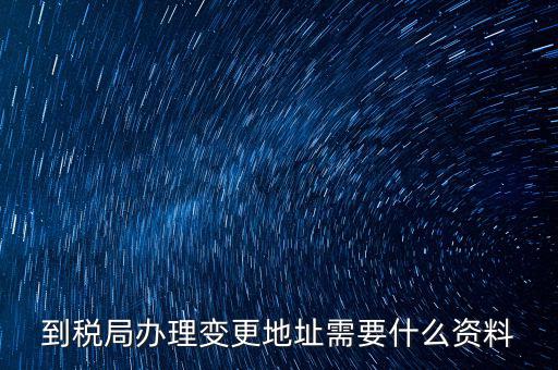 地稅變更地址需要什么資料，到稅局辦理變更地址需要什么資料