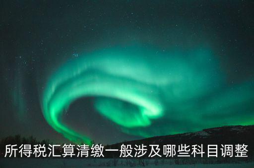 匯算清繳納稅調(diào)整什么，匯算清繳調(diào)整哪些內(nèi)容