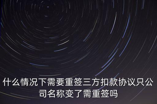 什么變更需要重簽三方協(xié)議，什么情況下需要重簽三方扣款協(xié)議只公司名稱變了需重簽嗎