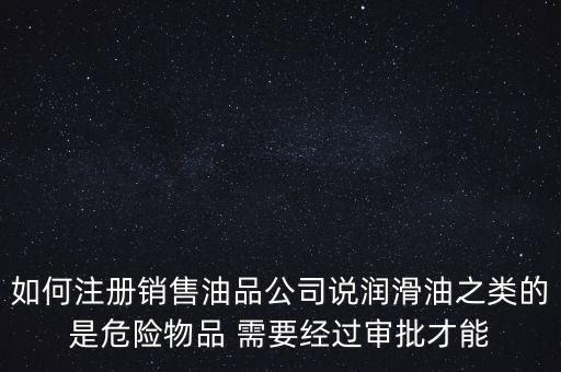 如何注冊(cè)銷售油品公司說(shuō)潤(rùn)滑油之類的是危險(xiǎn)物品 需要經(jīng)過審批才能