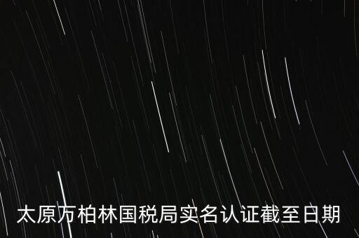 山西實名制辦稅什么時候開始，太原萬柏林國稅局實名認證截至日期