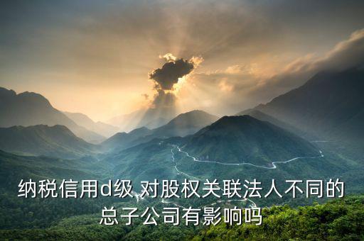 稅務(wù)評級為d影響什么影響，企業(yè)納稅信用等級最低D級對企業(yè)會計(jì)人員的影響
