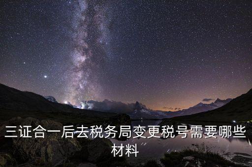 變更稅號 需要帶什么資料，三證合一后去稅務(wù)局變更稅號需要哪些材料