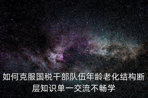 稅務(wù)系統(tǒng)如何疏解干部思想壓力，如何克服國稅干部隊(duì)伍年齡老化結(jié)構(gòu)斷層知識單一交流不暢學(xué)
