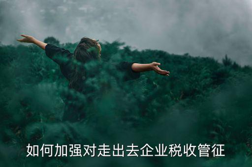 如何加強(qiáng)走出去企業(yè)稅收管理，如何加強(qiáng)對(duì)外來(lái)施工企業(yè)的稅收管理