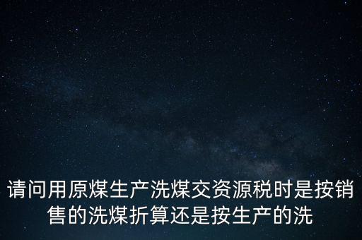洗選煤折算率如何計算，請問用原煤生產(chǎn)洗煤交資源稅時是按銷售的洗煤折算還是按生產(chǎn)的洗